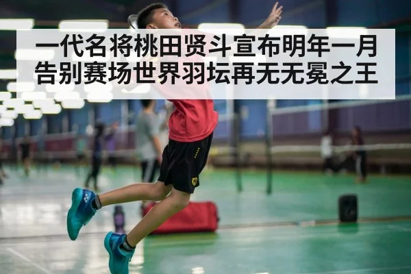 一代名将桃田贤斗宣布明年一月告别赛场世界羽坛再无无冕之王